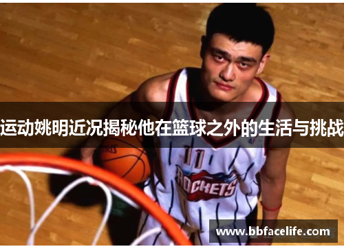 运动姚明近况揭秘他在篮球之外的生活与挑战